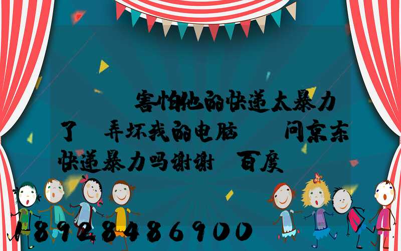 ...害怕他的快递太暴力了,弄坏我的电脑,请问京东快递暴力吗谢谢_百度...