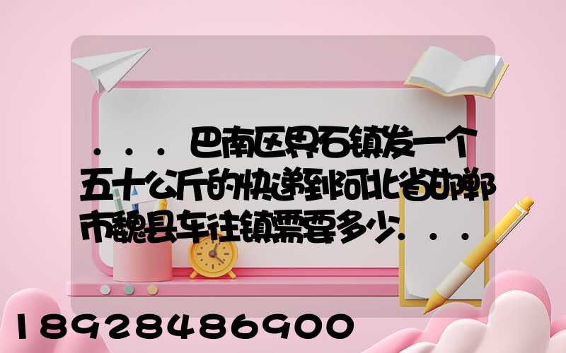 ...巴南区界石镇发一个五十公斤的快递到河北省邯郸市魏县车往镇需要多少...