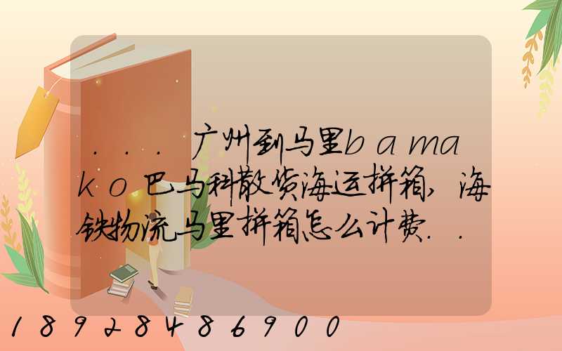 ...广州到马里bamako巴马科散货海运拼箱,海铁物流马里拼箱怎么计费...