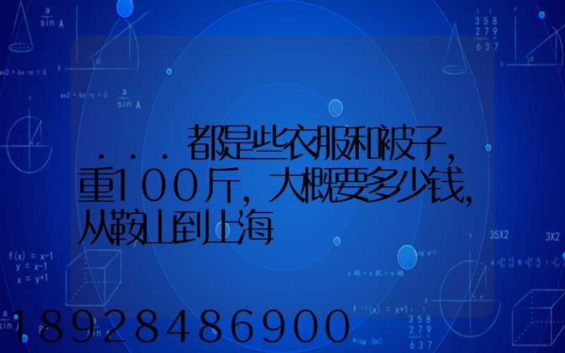 ...都是些衣服和被子,重100斤,大概要多少钱,从鞍山到上海