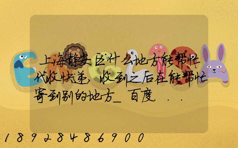 上海静安区什么地方能帮忙代收快递,收到之后在能帮忙寄到别的地方_百度...