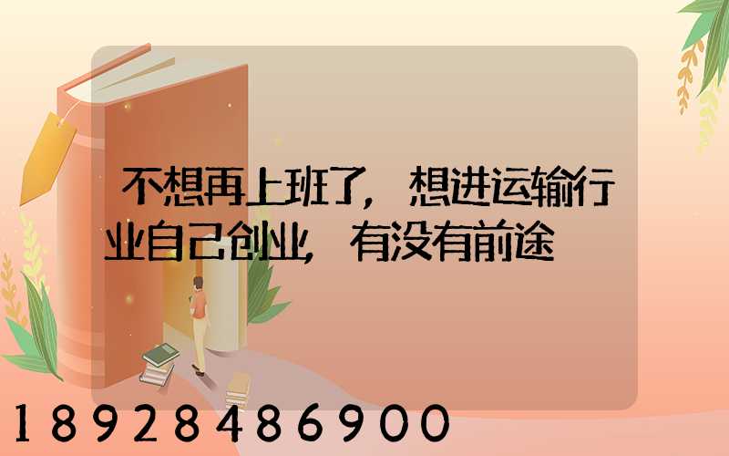 不想再上班了,想进运输行业自己创业,有没有前途