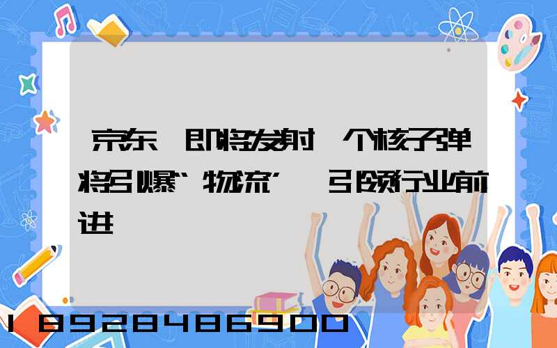 京东,即将发射一个核子弹将引爆“物流”,引领行业前进