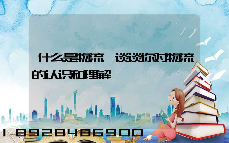 什么是物流.谈谈你对物流的认识和理解