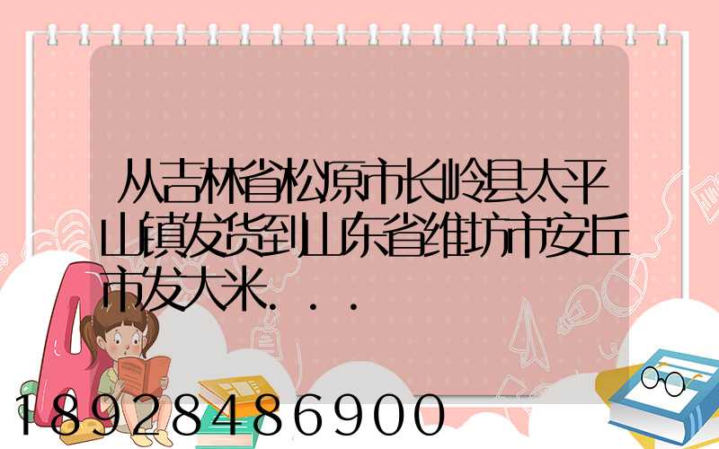 从吉林省松原市长岭县太平山镇发货到山东省维坊市安丘市发大米...