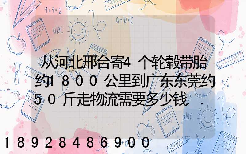 从河北邢台寄4个轮毂带胎约1800公里到广东东莞约50斤走物流需要多少钱...