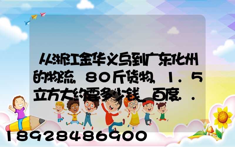 从浙江金华义乌到广东化州的物流,80斤货物,1.5立方大约要多少钱_百度...