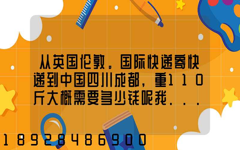 从英国伦敦。国际快递寄快递到中国四川成都,重110斤大概需要多少钱呢我...