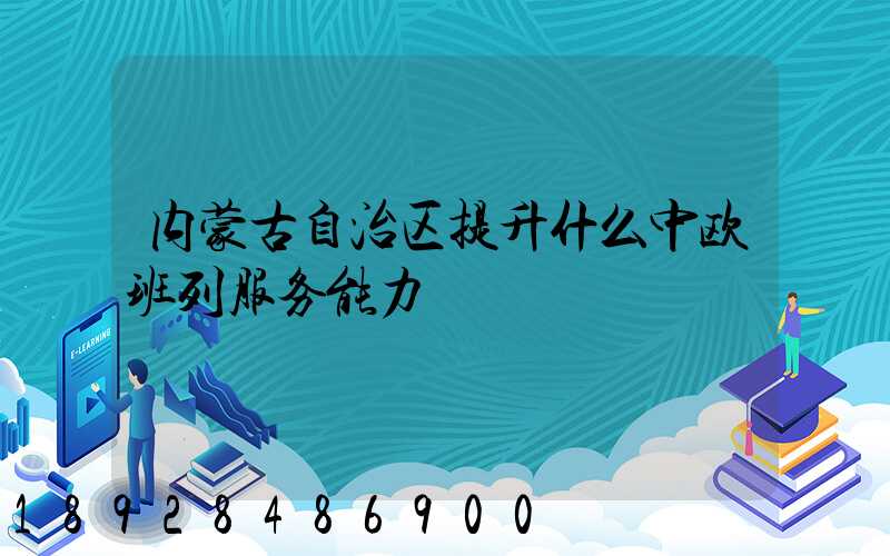 内蒙古自治区提升什么中欧班列服务能力