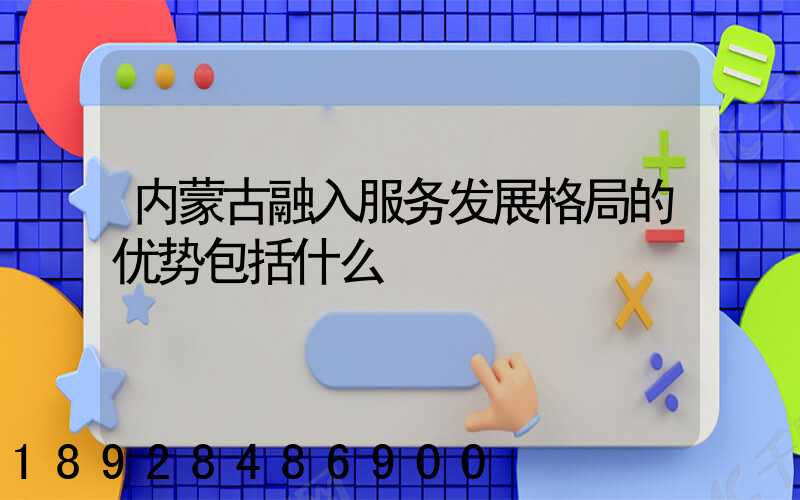 内蒙古融入服务发展格局的优势包括什么