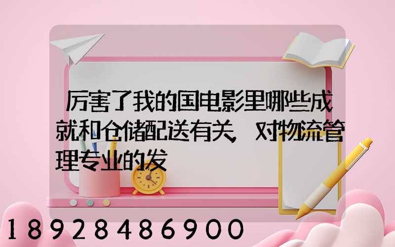 厉害了我的国电影里哪些成就和仓储配送有关,对物流管理专业的发