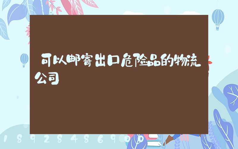 可以邮寄出口危险品的物流公司