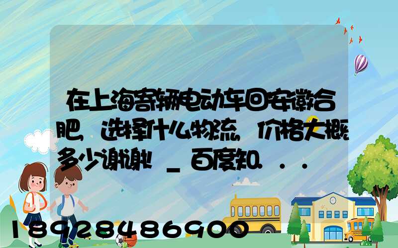 在上海寄辆电动车回安徽合肥,选择什么物流,价格大概多少谢谢!_百度知...