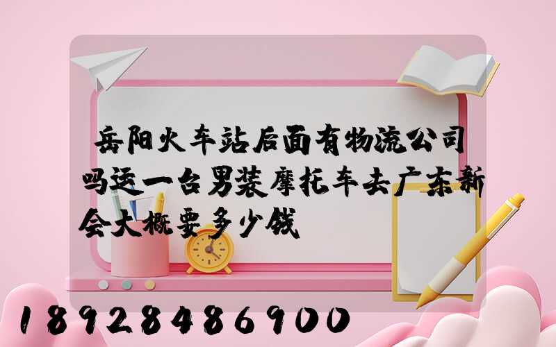 岳阳火车站后面有物流公司吗运一台男装摩托车去广东新会大概要多少钱...