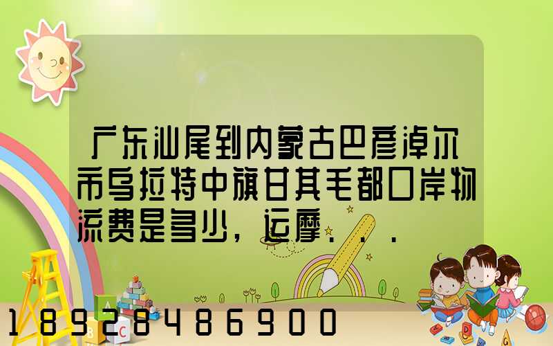 广东汕尾到内蒙古巴彦淖尔市乌拉特中旗甘其毛都口岸物流费是多少,运摩...