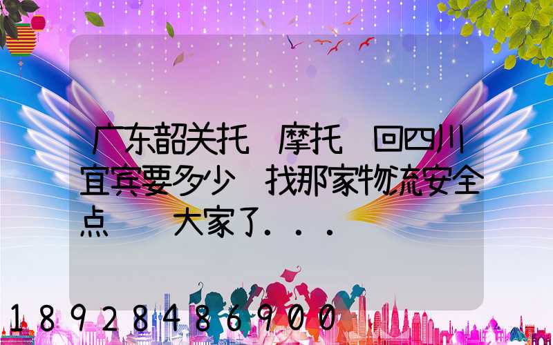 广东韶关托运摩托车回四川宜宾要多少钱找那家物流安全点谢谢大家了...