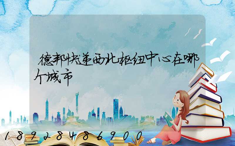 德邦快递西北枢纽中心在哪个城市