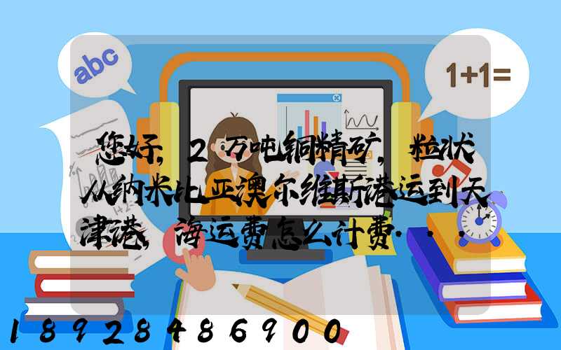 您好,2万吨铜精矿,粒状从纳米比亚澳尔维斯港运到天津港,海运费怎么计费...