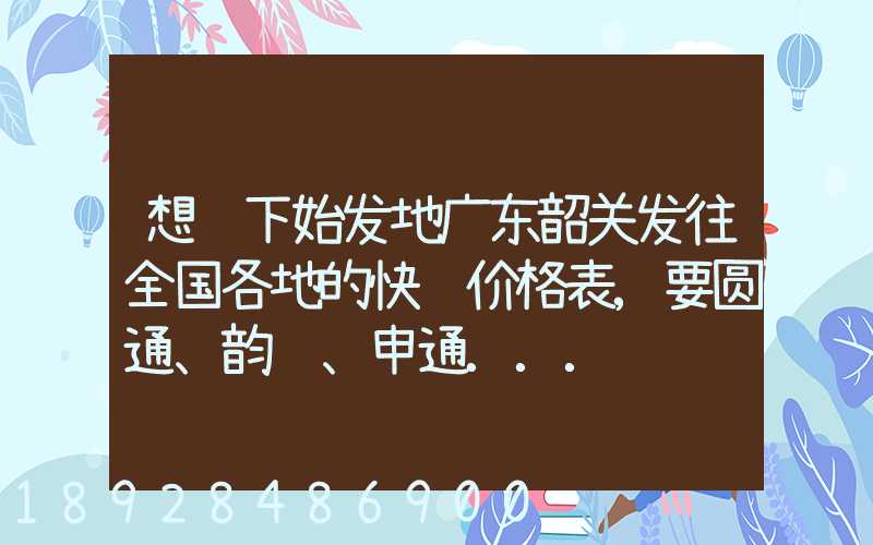 想问下始发地广东韶关发往全国各地的快递价格表,要圆通、韵达、申通...