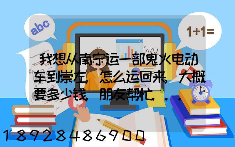 我想从南宁运一部鬼火电动车到崇左,怎么运回来,大概要多少钱,朋友帮忙...