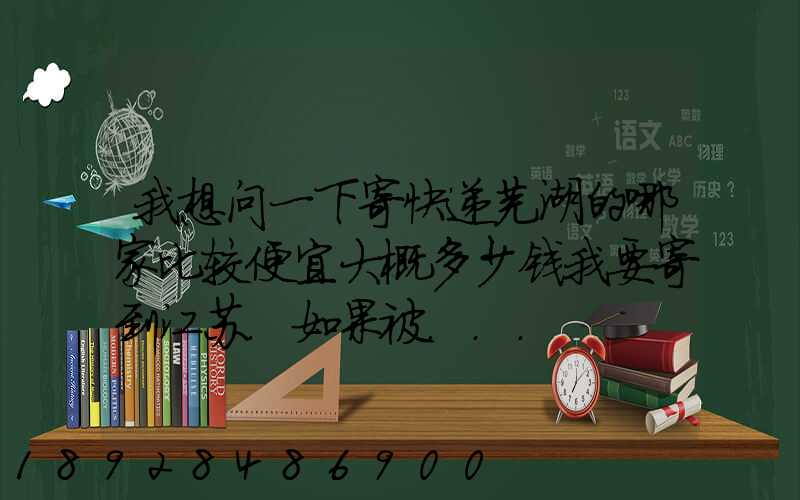 我想问一下寄快递芜湖的哪家比较便宜大概多少钱我要寄到江苏.如果被...