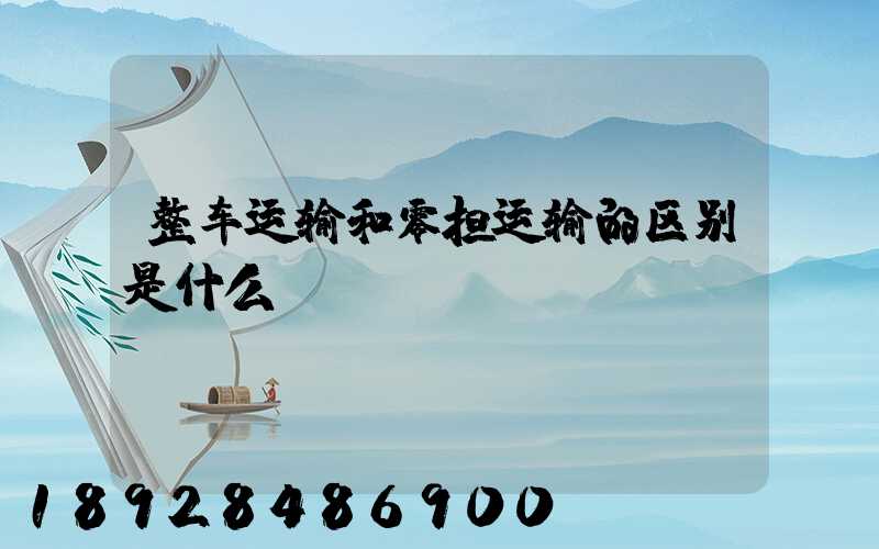 整车运输和零担运输的区别是什么