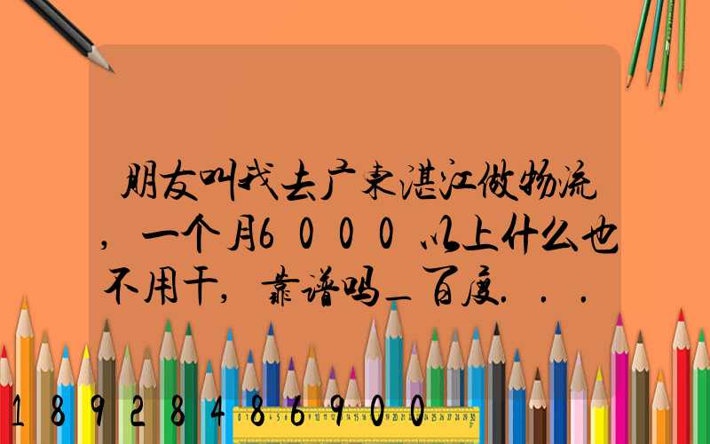 朋友叫我去广东湛江做物流,一个月6000以上什么也不用干,靠谱吗_百度...