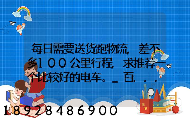 每日需要送货跑物流,差不多100公里行程,求推荐一个比较好的电车。_百...