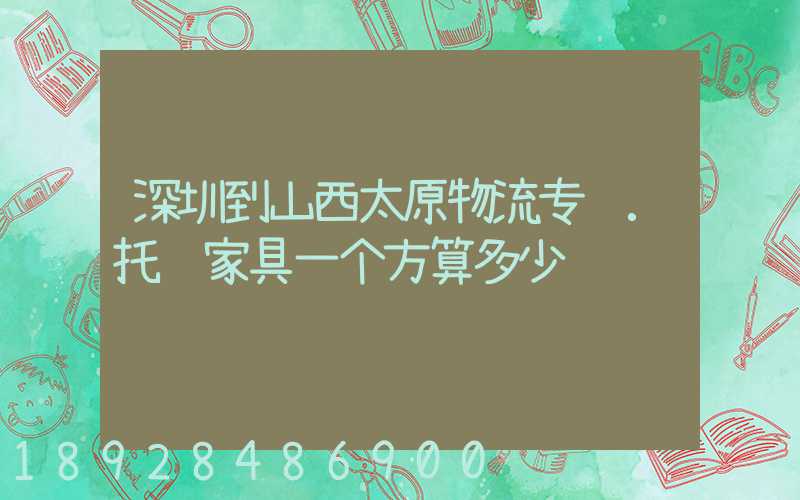 深圳到山西太原物流专线.托运家具一个方算多少钱