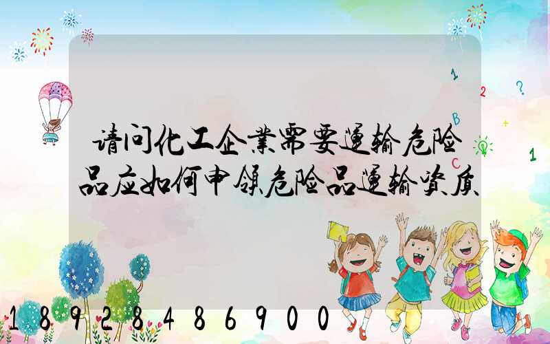 请问化工企业需要运输危险品应如何申领危险品运输资质