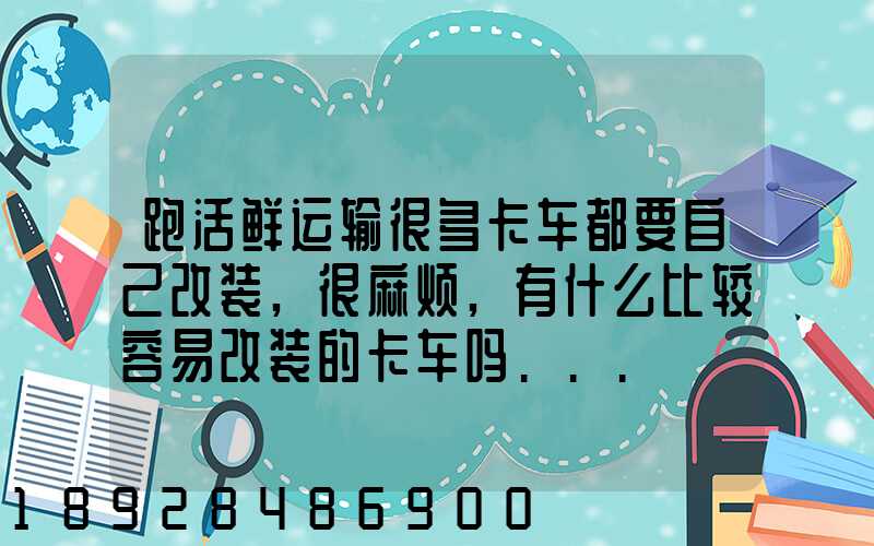 跑活鲜运输很多卡车都要自己改装,很麻烦,有什么比较容易改装的卡车吗...