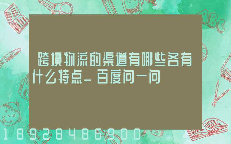 跨境物流的渠道有哪些各有什么特点_百度问一问