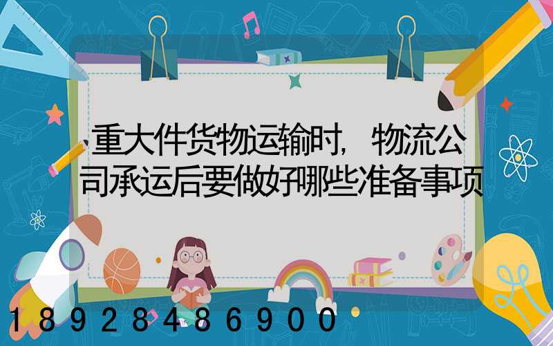 重大件货物运输时,物流公司承运后要做好哪些准备事项