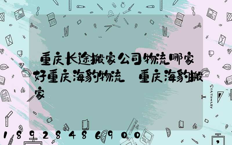 重庆长途搬家公司物流哪家好重庆海豹物流_重庆海豹搬家