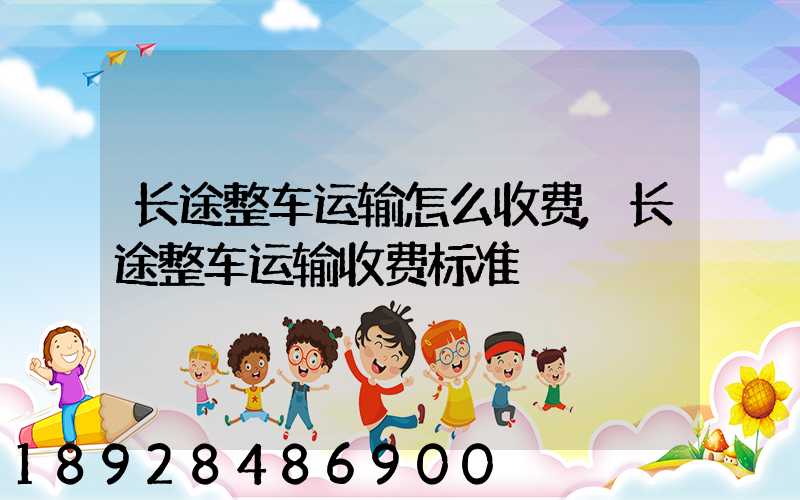 长途整车运输怎么收费,长途整车运输收费标准