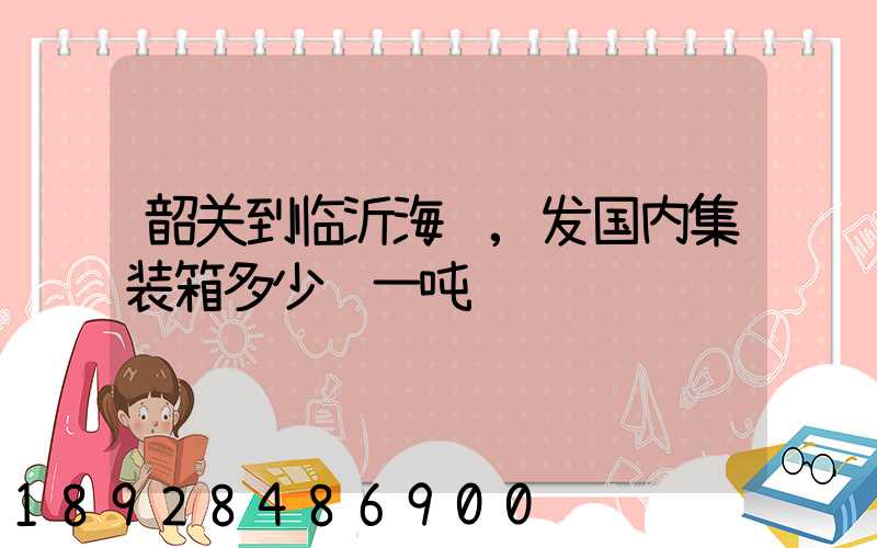 韶关到临沂海运,发国内集装箱多少钱一吨